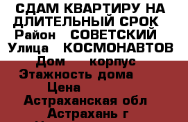 СДАМ КВАРТИРУ НА ДЛИТЕЛЬНЫЙ СРОК › Район ­ СОВЕТСКИЙ › Улица ­ КОСМОНАВТОВ › Дом ­ 4 корпус 3 › Этажность дома ­ 7 › Цена ­ 12 000 - Астраханская обл., Астрахань г. Недвижимость » Квартиры аренда   . Астраханская обл.,Астрахань г.